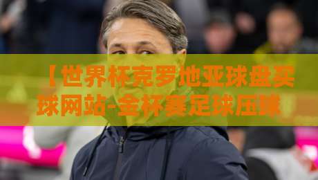 【世界杯克罗地亚球盘买球网站-金杯赛足球压球】，盘路解析与实战避坑指南