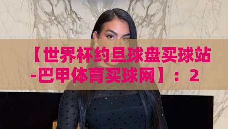 【世界杯约旦球盘买球站-巴甲体育买球网】:2026年实战避坑与行情解读 【世界杯约旦球盘买球站-巴甲体育买球网】:2026年实战避坑与行情解读