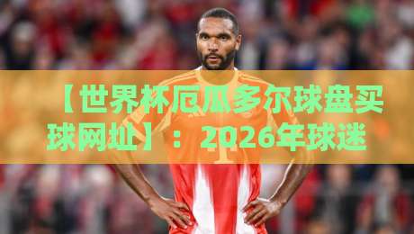 【世界杯厄瓜多尔球盘买球网址】：2026年球迷必看的购彩指南？