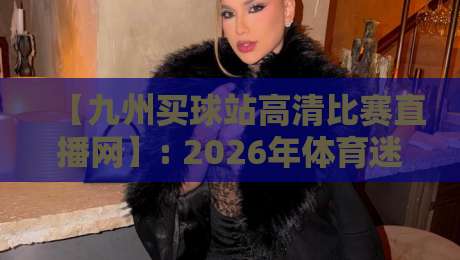 【九州买球站高清比赛直播网】: 2026年体育迷必备的高清观赛新体验