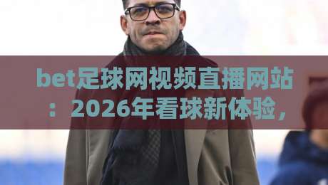 bet足球网视频直播网站:2026年看球新体验,选对平台很重要【bet足球网视频直播网站】