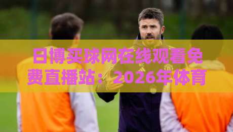 日博买球网在线观看免费直播站:2026年体育迷必知的四大观赛新趋势 日博买球网在线观看免费直播站:2026年体育迷必知的四大观赛新趋势