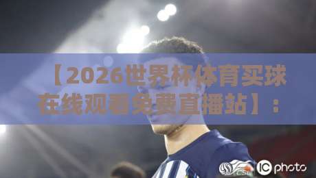 【2026世界杯体育买球在线观看免费直播站】: 球迷必备的5大观赛神器与避坑指南