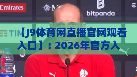 【J9体育网直播官网观看入口】: 2026年官方入口与观赛攻略