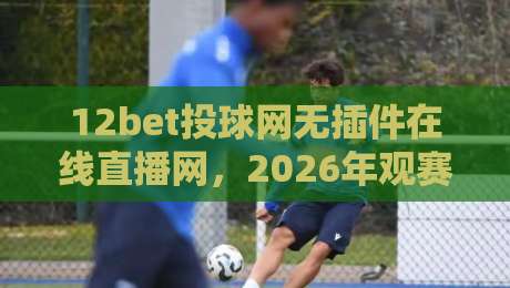 12bet投球网无插件在线直播网,2026年观赛新体验你试过没? 12bet投球网无插件在线直播网,2026年观赛新体验你试过没?