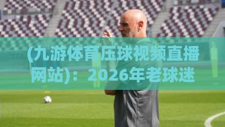 (九游体育压球视频直播网站):2026年老球迷都在用的压球看球神器? (九游体育压球视频直播网站):2026年老球迷都在用的压球看球神器?
