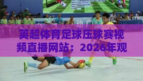 英超体育足球压球赛视频直播网站:2026年观赛新选择,你还在等什么?(英超体育足球压球赛视频直播网站) 英超体育足球压球赛视频直播网站:2026年观赛新选择,你还在等什么?(英超体育足球压球赛视频直播网站)