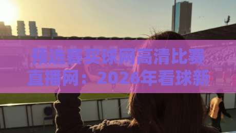 预选赛买球网高清比赛直播网：2026年看球新姿势，这些坑你踩过没？