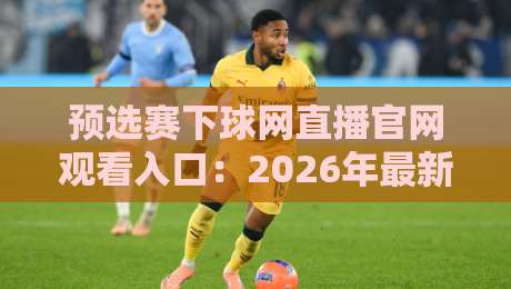 预选赛下球网直播官网观看入口：2026年最新通道与实战体验