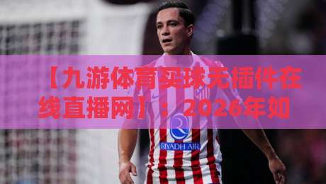 【九游体育买球无插件在线直播网】：2026年如何用零卡顿体验颠覆你的观赛习惯？
