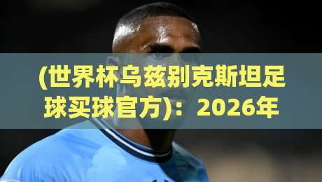 (世界杯乌兹别克斯坦足球买球官方)：2026年观赛与门票攻略