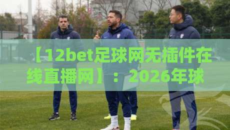 【12bet足球网无插件在线直播网】:2026年球迷必看的五大理由 【12bet足球网无插件在线直播网】:2026年球迷必看的五大理由