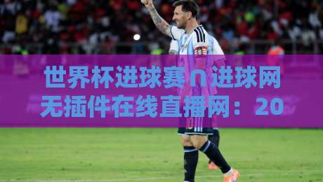 世界杯进球赛∩进球网无插件在线直播网：2026年观赛指南与实用技巧