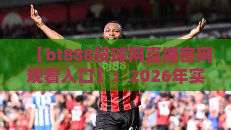 【bt888投球网直播官网观看入口】：2026年实测验证·老球迷都在用的观看方式